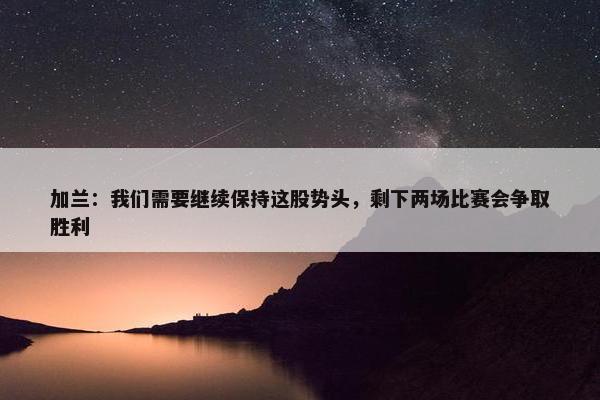 加兰：我们需要继续保持这股势头，剩下两场比赛会争取胜利