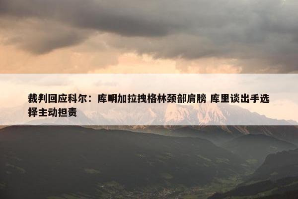 裁判回应科尔：库明加拉拽格林颈部肩膀 库里谈出手选择主动担责