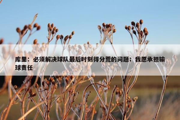 库里：必须解决球队最后时刻得分荒的问题；我愿承担输球责任