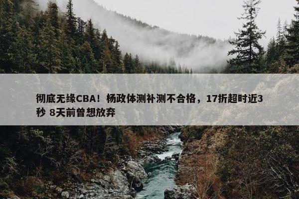 彻底无缘CBA！杨政体测补测不合格，17折超时近3秒 8天前曾想放弃