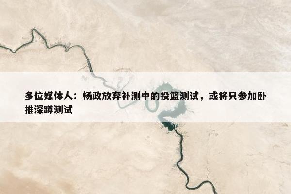 多位媒体人：杨政放弃补测中的投篮测试，或将只参加卧推深蹲测试