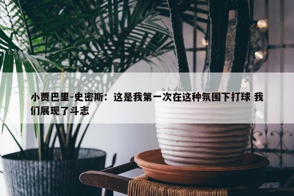 小贾巴里-史密斯：这是我第一次在这种氛围下打球 我们展现了斗志