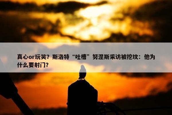 真心or玩笑？斯洛特“吐槽”努涅斯采访被挖坟：他为什么要射门？