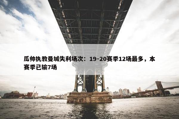 瓜帅执教曼城失利场次：19-20赛季12场最多，本赛季已输7场