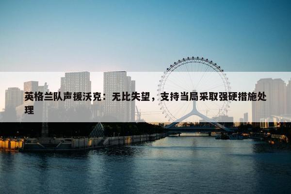 英格兰队声援沃克：无比失望，支持当局采取强硬措施处理