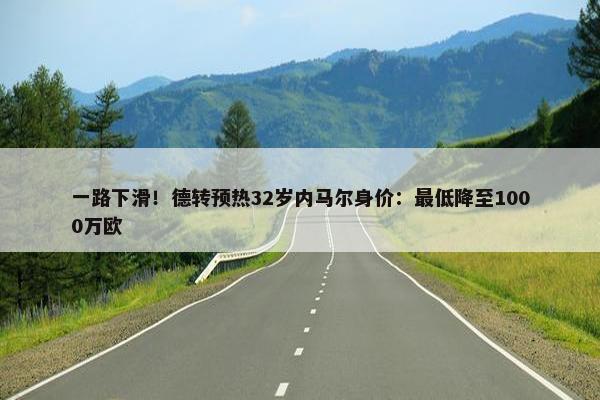 一路下滑！德转预热32岁内马尔身价：最低降至1000万欧