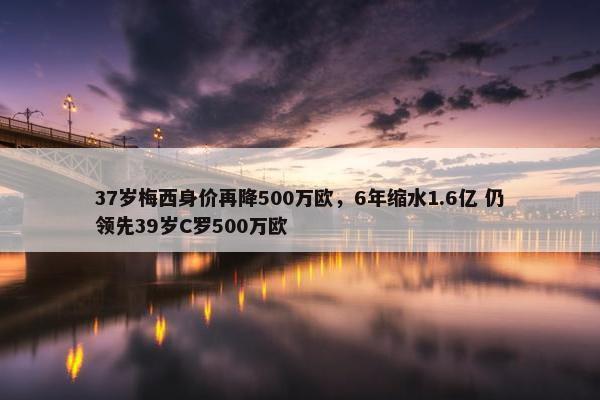 37岁梅西身价再降500万欧，6年缩水1.6亿 仍领先39岁C罗500万欧