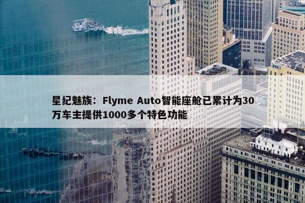 星纪魅族：Flyme Auto智能座舱已累计为30万车主提供1000多个特色功能