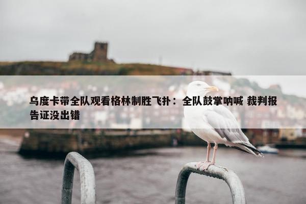 乌度卡带全队观看格林制胜飞扑：全队鼓掌呐喊 裁判报告证没出错