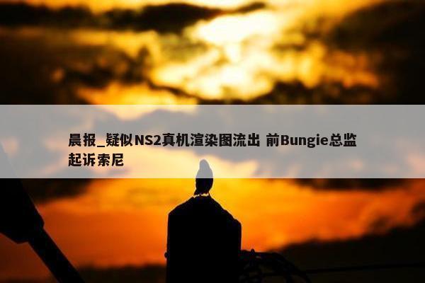 晨报_疑似NS2真机渲染图流出 前Bungie总监起诉索尼