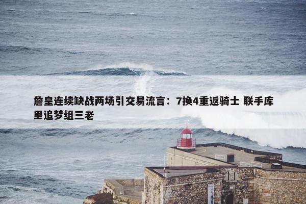 詹皇连续缺战两场引交易流言：7换4重返骑士 联手库里追梦组三老