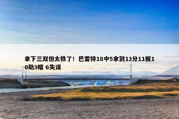 拿下三双但太铁了！巴雷特18中5拿到13分11板10助3帽 6失误