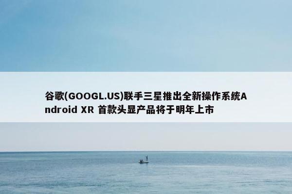 谷歌(GOOGL.US)联手三星推出全新操作系统Android XR 首款头显产品将于明年上市