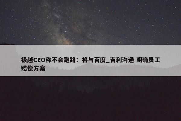 极越CEO称不会跑路：将与百度_吉利沟通 明确员工赔偿方案