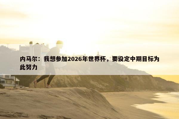 内马尔：我想参加2026年世界杯，要设定中期目标为此努力