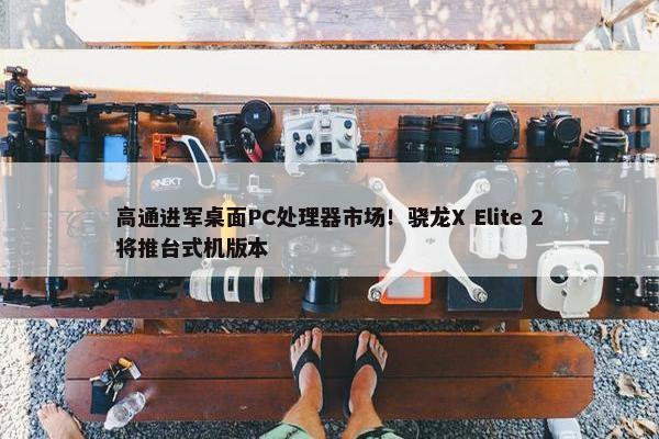 高通进军桌面PC处理器市场！骁龙X Elite 2将推台式机版本