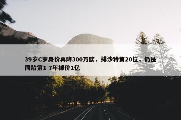 39岁C罗身价再降300万欧，排沙特第20位，仍是同龄第1 7年掉价1亿