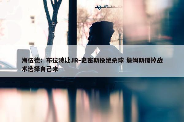 海伍德：布拉特让JR-史密斯投绝杀球 詹姆斯擦掉战术选择自己来