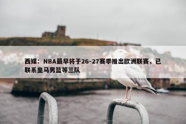 西媒：NBA最早将于26-27赛季推出欧洲联赛，已联系皇马男篮等三队