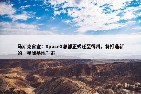 马斯克官宣：SpaceX总部正式迁至得州，将打造新的“星际基地”市