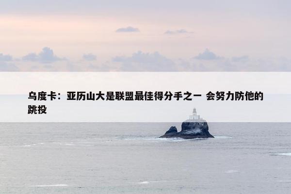 乌度卡：亚历山大是联盟最佳得分手之一 会努力防他的跳投