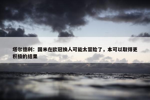 塔尔德利：国米在欧冠换人可能太冒险了，本可以取得更积极的结果