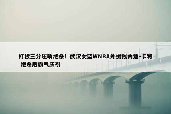 打板三分压哨绝杀！武汉女篮WNBA外援钱内迪-卡特 绝杀后霸气庆祝