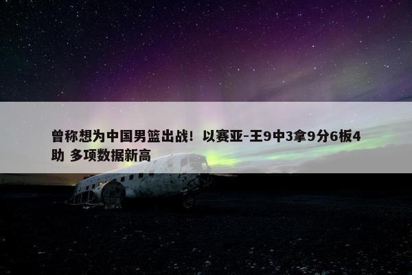 曾称想为中国男篮出战！以赛亚-王9中3拿9分6板4助 多项数据新高