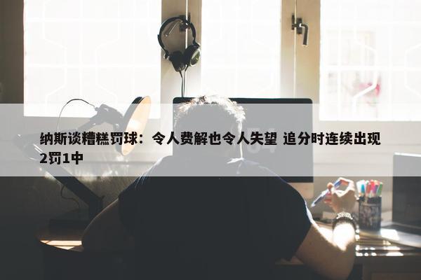 纳斯谈糟糕罚球：令人费解也令人失望 追分时连续出现2罚1中