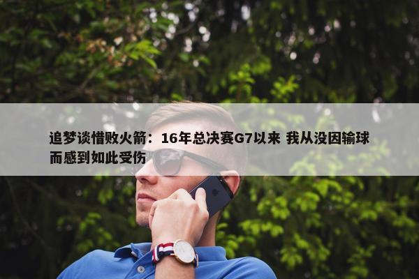 追梦谈惜败火箭：16年总决赛G7以来 我从没因输球而感到如此受伤