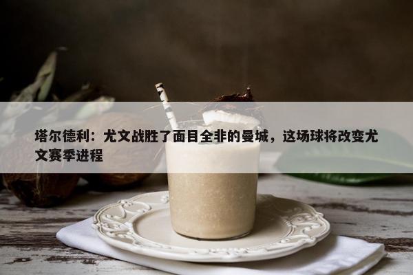 塔尔德利：尤文战胜了面目全非的曼城，这场球将改变尤文赛季进程