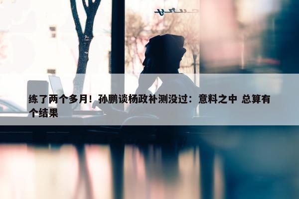 练了两个多月！孙鹏谈杨政补测没过：意料之中 总算有个结果