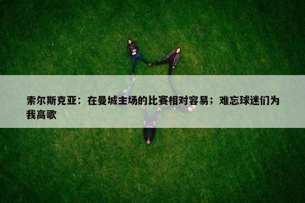 索尔斯克亚：在曼城主场的比赛相对容易；难忘球迷们为我高歌