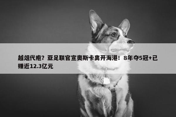 越俎代庖？亚足联官宣奥斯卡离开海港！8年夺5冠+已赚近12.3亿元