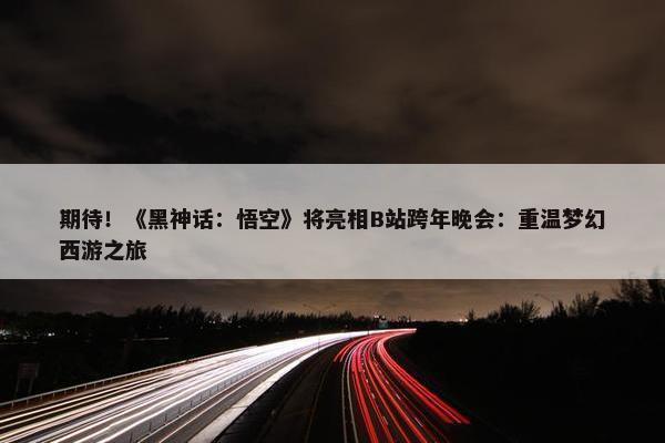 期待！《黑神话：悟空》将亮相B站跨年晚会：重温梦幻西游之旅