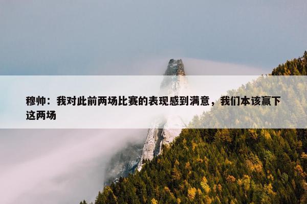 穆帅：我对此前两场比赛的表现感到满意，我们本该赢下这两场