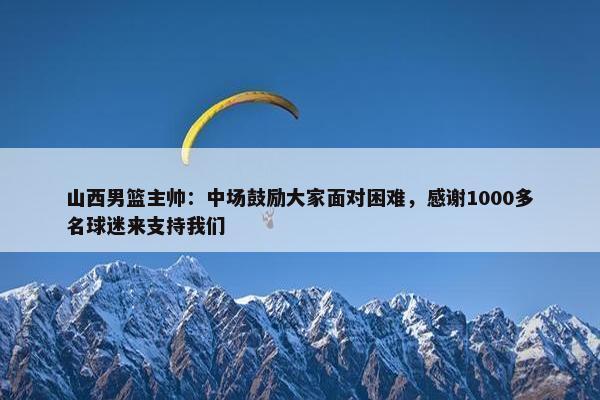 山西男篮主帅：中场鼓励大家面对困难，感谢1000多名球迷来支持我们