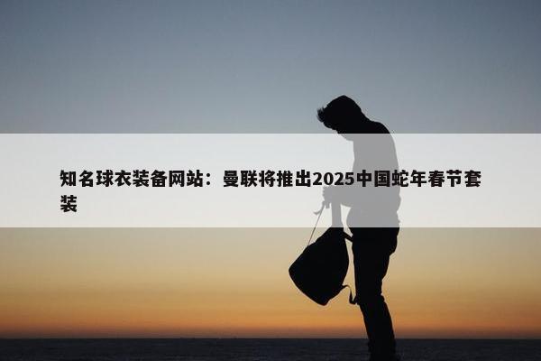 知名球衣装备网站：曼联将推出2025中国蛇年春节套装