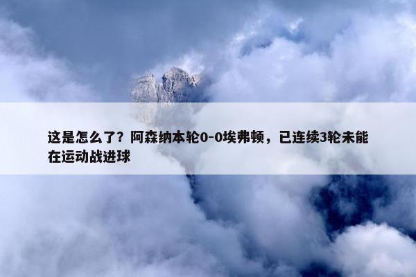 这是怎么了？阿森纳本轮0-0埃弗顿，已连续3轮未能在运动战进球