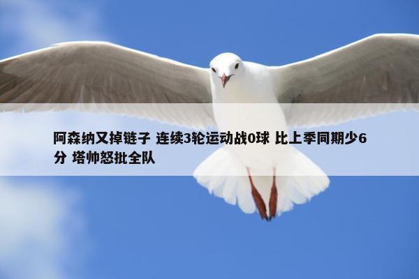 阿森纳又掉链子 连续3轮运动战0球 比上季同期少6分 塔帅怒批全队