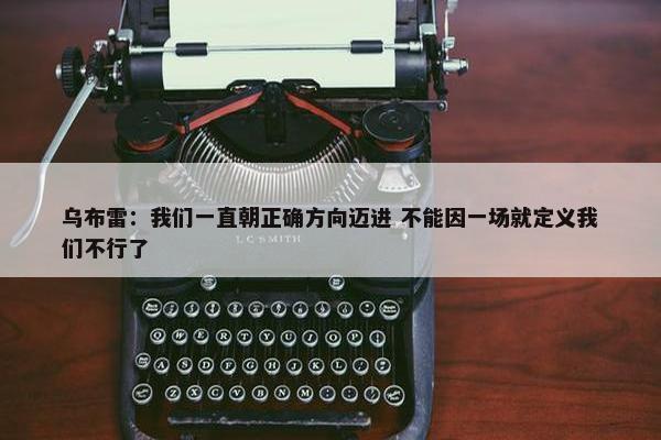 乌布雷：我们一直朝正确方向迈进 不能因一场就定义我们不行了