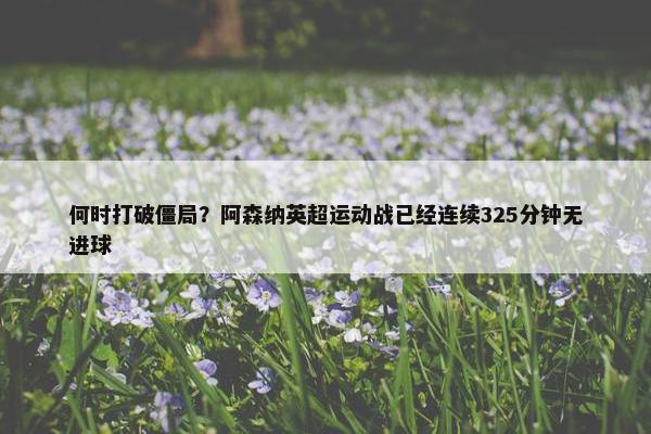 何时打破僵局？阿森纳英超运动战已经连续325分钟无进球