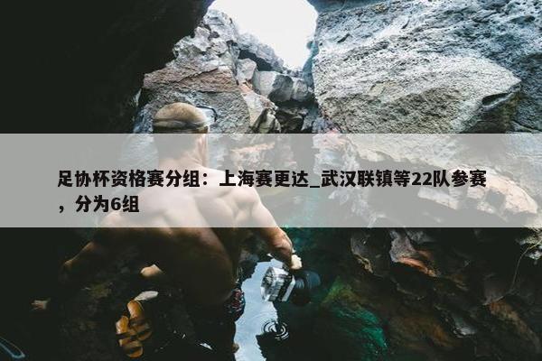 足协杯资格赛分组：上海赛更达_武汉联镇等22队参赛，分为6组