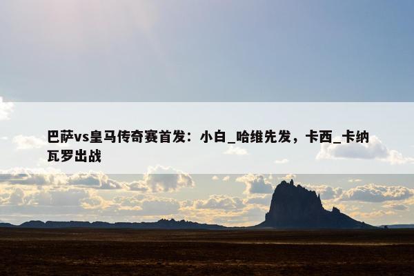 巴萨vs皇马传奇赛首发：小白_哈维先发，卡西_卡纳瓦罗出战