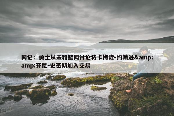 网记：勇士从未和篮网讨论将卡梅隆-约翰逊&amp;芬尼-史密斯加入交易