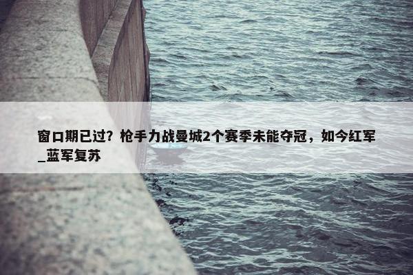 窗口期已过？枪手力战曼城2个赛季未能夺冠，如今红军_蓝军复苏