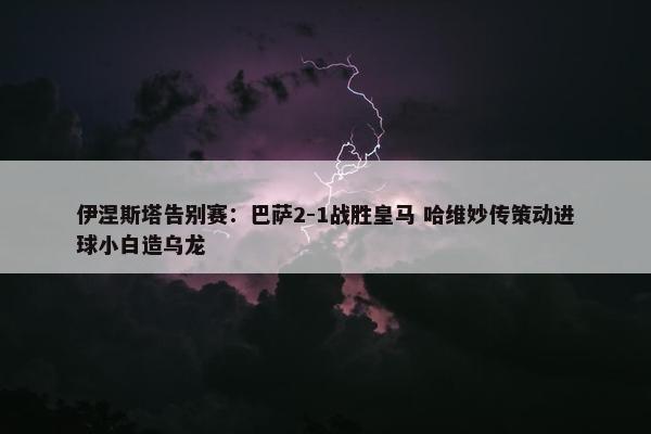 伊涅斯塔告别赛：巴萨2-1战胜皇马 哈维妙传策动进球小白造乌龙