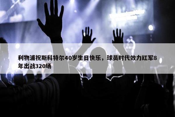 利物浦祝斯科特尔40岁生日快乐，球员时代效力红军8年出战320场