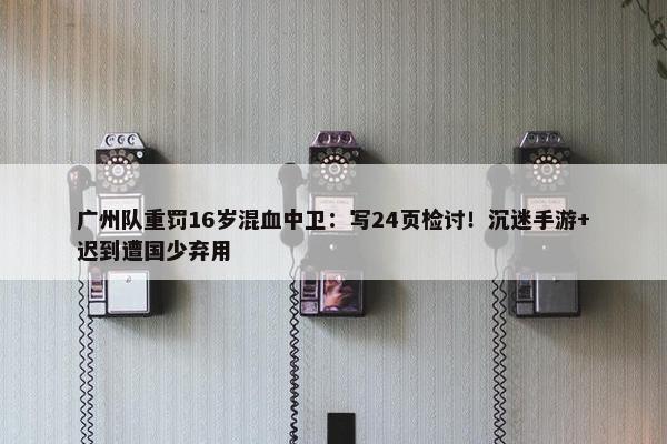 广州队重罚16岁混血中卫：写24页检讨！沉迷手游+迟到遭国少弃用