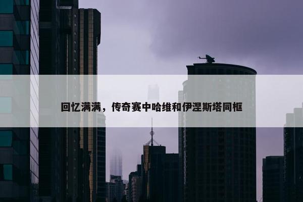 回忆满满，传奇赛中哈维和伊涅斯塔同框